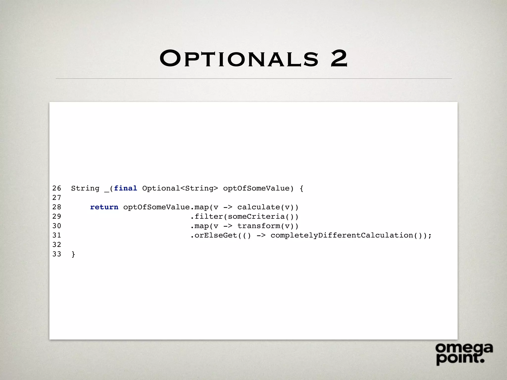 Optionals 2
26 String _(final Optional<String> optOfSomeValue) {
27
28 return optOfSomeValue.map(v -> calculate(v))
29 .filter(someCriteria())
30 .map(v -> transform(v))
31 .orElseGet(() -> completelyDifferentCalculation());
32
33 }
 
