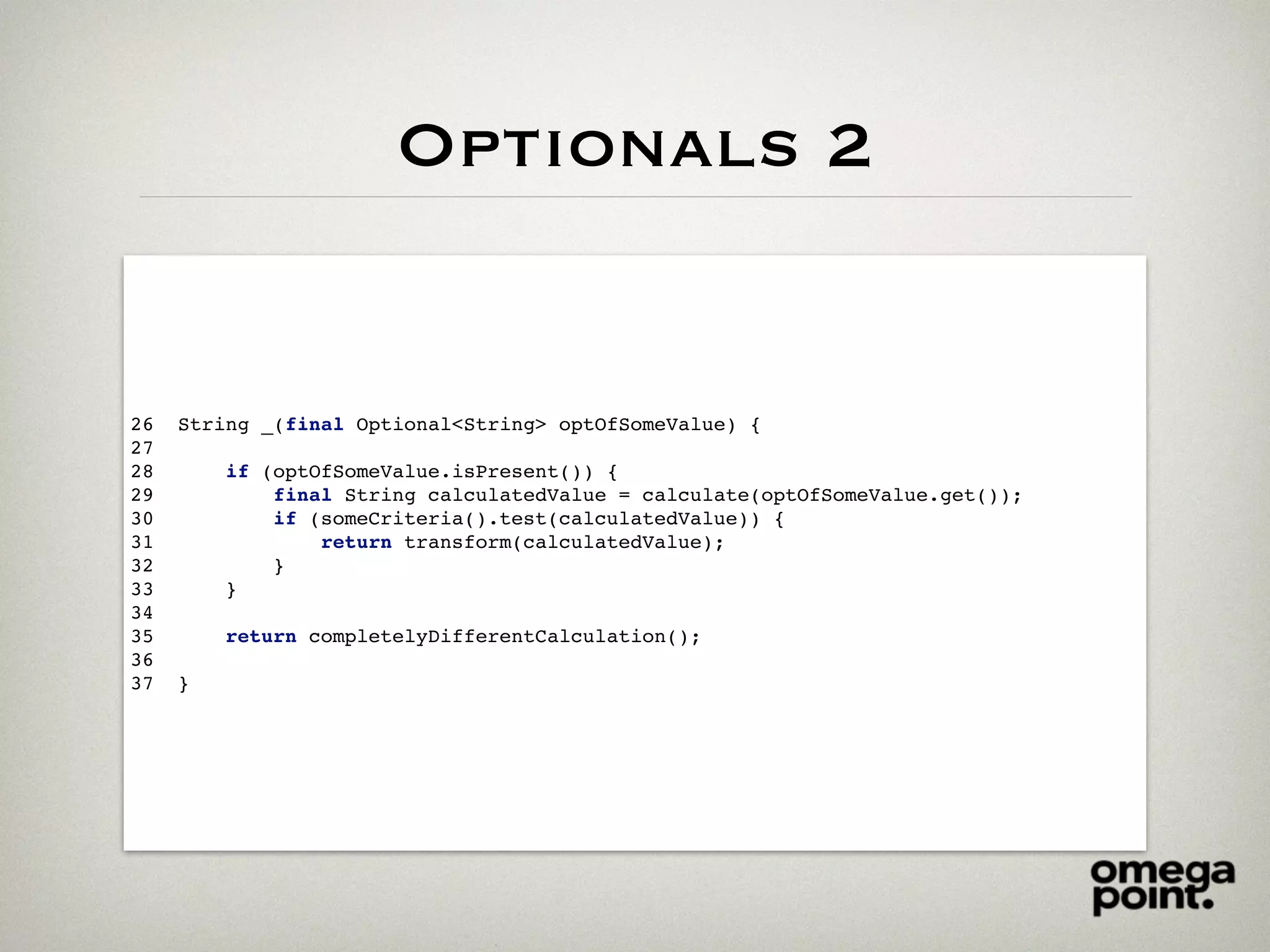 Optionals 2
26 String _(final Optional<String> optOfSomeValue) {
27
28 if (optOfSomeValue.isPresent()) {
29 final String calculatedValue = calculate(optOfSomeValue.get());
30 if (someCriteria().test(calculatedValue)) {
31 return transform(calculatedValue);
32 }
33 }
34
35 return completelyDifferentCalculation();
36
37 }
 