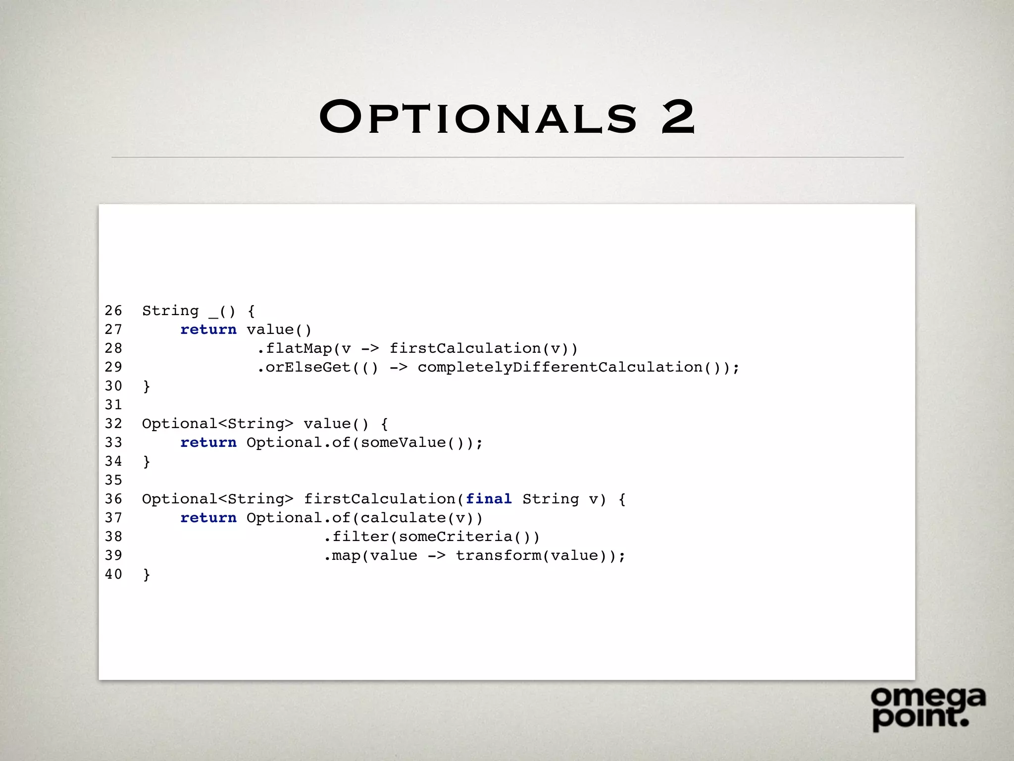 Optionals 2
26 String _() {
27 return value()
28 .flatMap(v -> firstCalculation(v))
29 .orElseGet(() -> completelyDifferentCalculation());
30 }
31
32 Optional<String> value() {
33 return Optional.of(someValue());
34 }
35
36 Optional<String> firstCalculation(final String v) {
37 return Optional.of(calculate(v))
38 .filter(someCriteria())
39 .map(value -> transform(value));
40 }
 