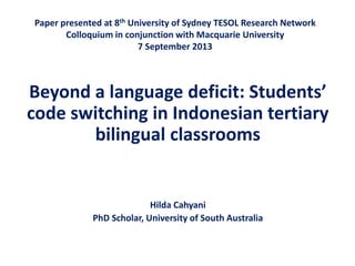 Paper presented at 8th University of Sydney TESOL Research Network
Colloquium in conjunction with Macquarie University
7 September 2013

Beyond a language deficit: Students’
code switching in Indonesian tertiary
bilingual classrooms

Hilda Cahyani
PhD Scholar, University of South Australia

 