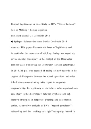 Beyond Legitimacy: A Case Study in BP’s ‘‘Green Lashing’’
Sabine Matejek • Tobias Gössling
Published online: 31 December 2013
� Springer Science+Business Media Dordrecht 2013
Abstract This paper discusses the issue of legitimacy and,
in particular the processes of building, losing, and repairing
environmental legitimacy in the context of the Deepwater
Horizon case. Following the Deepwater Horizon catastrophe
in 2010, BP plc. was accused of having set new records in the
degree of divergence between its actual operations and what
it had been communicating with regard to corporate
responsibility. Its legitimacy crisis is here to be appraised as a
case study in the discrepancy between symbolic and sub-
stantive strategies in corporate greening and its communi-
cation. A narrative analysis of BP’s ‘‘beyond petroleum’’ -
rebranding and the ‘‘making this right’’-campaign issued in
 