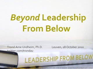 Beyond Leadership
From Below
Trond Arne Undheim, Ph.D. Leuven, 28 October 2010
twitter.com/trondau
The opinions expressed here are the author’s only and do not necessarily represent those of his employers past or present
 