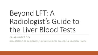 Beyond LFT: A
Radiologist’s Guide to
the Liver Blood Tests
DR ABHINEET DEY
DEPARTMENT OF RADIOLOGY, SILCHAR MEDICAL COLLEGE & HOSPITAL (SMC H)
 