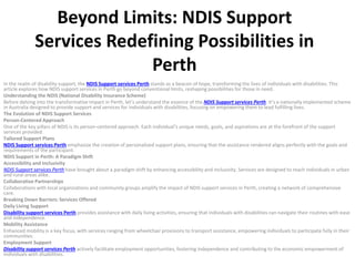 Beyond Limits: NDIS Support
Services Redefining Possibilities in
Perth
In the realm of disability support, the NDIS Support services Perth stands as a beacon of hope, transforming the lives of individuals with disabilities. This
article explores how NDIS support services in Perth go beyond conventional limits, reshaping possibilities for those in need.
Understanding the NDIS (National Disability Insurance Scheme)
Before delving into the transformative impact in Perth, let’s understand the essence of the NDIS Support services Perth. It’s a nationally implemented scheme
in Australia designed to provide support and services for individuals with disabilities, focusing on empowering them to lead fulfilling lives.
The Evolution of NDIS Support Services
Person-Centered Approach
One of the key pillars of NDIS is its person-centered approach. Each individual’s unique needs, goals, and aspirations are at the forefront of the support
services provided.
Tailored Support Plans
NDIS Support services Perth emphasize the creation of personalized support plans, ensuring that the assistance rendered aligns perfectly with the goals and
requirements of the participant.
NDIS Support in Perth: A Paradigm Shift
Accessibility and Inclusivity
NDIS Support services Perth have brought about a paradigm shift by enhancing accessibility and inclusivity. Services are designed to reach individuals in urban
and rural areas alike.
Collaborative Partnerships
Collaborations with local organizations and community groups amplify the impact of NDIS support services in Perth, creating a network of comprehensive
care.
Breaking Down Barriers: Services Offered
Daily Living Support
Disability support services Perth provides assistance with daily living activities, ensuring that individuals with disabilities can navigate their routines with ease
and independence.
Mobility Assistance
Enhanced mobility is a key focus, with services ranging from wheelchair provisions to transport assistance, empowering individuals to participate fully in their
communities.
Employment Support
Disability support services Perth actively facilitate employment opportunities, fostering independence and contributing to the economic empowerment of
individuals with disabilities.
 