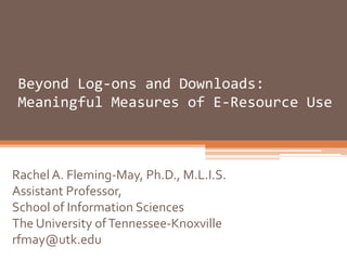 Beyond Log-ons and Downloads:
 Meaningful Measures of E-Resource Use



Rachel A. Fleming-May, Ph.D., M.L.I.S.
Assistant Professor,
School of Information Sciences
The University of Tennessee-Knoxville
rfmay@utk.edu
 
