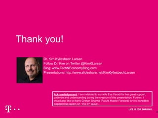 25
Thank you!
Dr. Kim Kyllesbech Larsen
Follow Dr. Kim on Twitter @KimKLarsen
Blog: www.TechNEconomyBlog.com
Presentations: http://www.slideshare.net/KimKyllesbechLarsen
Acknowledgement: I am indebted to my wife Eva Varadi for her great support,
patience and understanding during the creation of this presentation. Further, I
would also like to thank Chetan Sharma (Future Mobile Forward) for his incredible
inspirational papers on “The 4th Wave”.
 