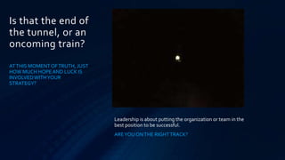 Is that the end of
the tunnel, or an
oncoming train?
AT THIS MOMENT OF TRUTH, JUST
HOW MUCH HOPE AND LUCK IS
INVOLVED WITH YOUR
STRATEGY?




                                Leadership is about putting the organization or team in the
                                best position to be successful.
                                ARE YOU ON THE RIGHT TRACK?
 