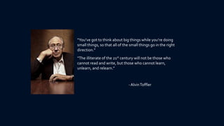“You’ve got to think about big things while you’re doing
small things, so that all of the small things go in the right
direction.”
“The illiterate of the 21st century will not be those who
cannot read and write, but those who cannot learn,
unlearn, and relearn.”


                                - Alvin Toffler
 