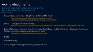 Acknowledgments
THERE IS HELP OUT THERE. WE’RE HERE FOR
YOU. WE CAN HELP YOU BREAK THE
ADDICTION.
  Harvard Business Review – Blog Network: Nilofer Merchant
           http://blogs.hbr.org/cs/2012/02/rules_for_the_social_era.html
           http://blogs.hbr.org/cs/2012/09/traditional_strategy_is_dead_w.html


  DUKE – The Fuqua School of Business:
           http://www.fuqua.duke.edu/programs/other_programs/executive_education/advanced_management/vuca_video

  Dept. of Computer Sciences, Cornell University: David Easley and Jon Kleinberg – Networks, Crowds, and
  Markets: Reasoning About a Highly Connected World
           http://www.cs.cornell.edu/home/kleinber/networks -book/

  K. H-S

  Google Imagery

  Audio: http://trainweb.org/mdamtrak199/trainsounds.html
 