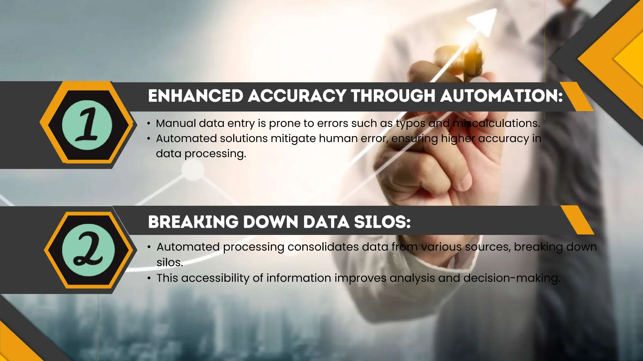 • Manual data entry is prone to errors such as typos and miscalculations.
• Automated solutions mitigate human error, ensuring higher accuracy in
data processing.
• Automated processing consolidates data from various sources, breaking down
silos.
• This accessibility of information improves analysis and decision-making.
 