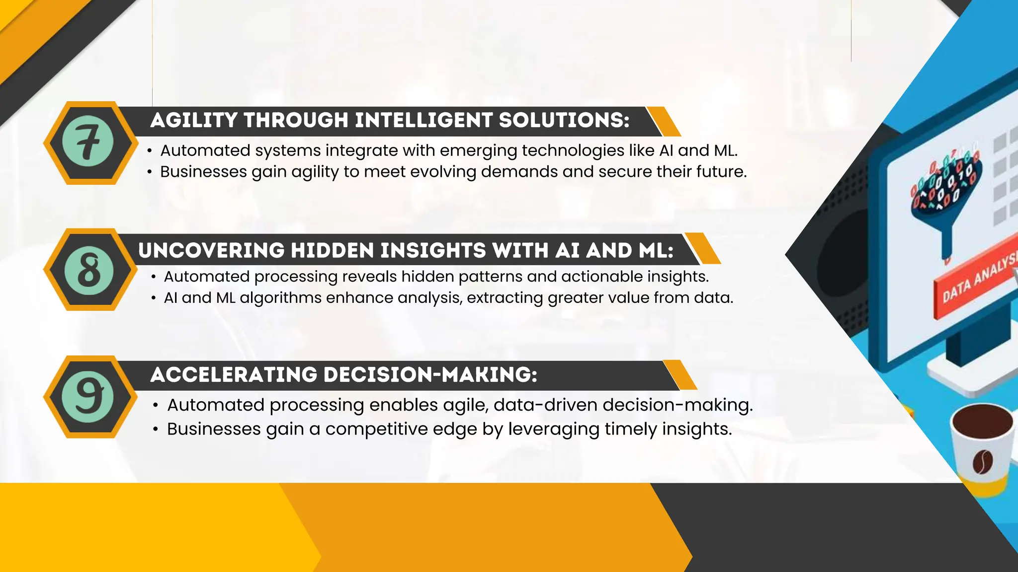 • Automated systems integrate with emerging technologies like AI and ML.
• Businesses gain agility to meet evolving demands and secure their future.
• Automated processing reveals hidden patterns and actionable insights.
• AI and ML algorithms enhance analysis, extracting greater value from data.
• Automated processing enables agile, data-driven decision-making.
• Businesses gain a competitive edge by leveraging timely insights.
 