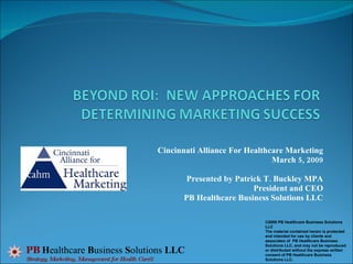 Cincinnati Alliance For Healthcare Marketing March 5, 2009 Presented by Patrick T. Buckley MPA President and CEO PB Healthcare Business Solutions LLC PB   H ealthcare  B usiness  S olutions  LLC Strategy, Marketing, Management for Health Care® ©2008 PB Healthcare Business Solutions LLC The material contained herein is protected and intended for use by clients and associates of  PB Healthcare Business Solutions LLC, and may not be reproduced or distributed without the express written consent of PB Healthcare Business Solutions LLC.  