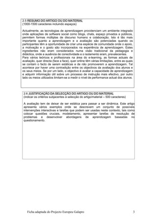 2.5 RESUMO DO ARTIGO OU DO MATERIAL
(1000-1500 caracteres incluindo espaços)

Actualmente, as tecnologias de aprendizagem providenciam um ambiente integrado
onde aplicações de software social como blogs, chats, espaço privados e públicos,
permitem formas múltiplas de discurso humano e colaboração. Isto é tão mais
importante quanto a aprendizagem e a avaliação são potenciadas quando os
participantes têm a oportunidade de criar uma espécie de comunidade onde o apoio,
a motivação e o gosto são incorporados na experiência de aprendizagem. Estes
ingredientes não eram considerados numa visão tradicional da pedagogia e
didáctica, onde a ausência de conectividade e o isolamento eram, prevalecentes.
Para vários teóricos e profissionais na área do e-learning, as formas actuais de
avaliação, quer directa (face a face), quer online têm várias limitações, entre as quais
se contam o facto de serem estáticas e de não promoverem a aprendizagem. Tal
acontece por haver uma contradição entre os objectivos da avaliação dos alunos e
os seus meios. Se por um lado, o objectivo é avaliar a capacidade de aprendizagem
e adquirir informação útil sobre um processo de instrução mais efectivo, por outro
lado os meios utilizados limitam-se a medir o nível de performance actual dos alunos.




 2.6 JUSTIFICAÇÃO DA SELECÇÃO DO ARTIGO OU DO MATERIAL
 (indicar os critérios subjacentes à selecção do artigo/material – 500 caracteres)

 A avaliação tem de deixar de ser estática para passar a ser dinâmica. Este artigo
 apresenta vários exemplos onde se descrevem um conjunto de possíveis
 intervenções interactivas e tarefas que podem ser usadas neste contexto, tais como
 colocar questões cruciais, modelamento, apresentar tarefas de resolução de
 problemas e desenvolver abordagens de aprendizagem baseadas no
 questionamento.




   Ficha adaptada do Projecto Europeu Galapro                                              3
 