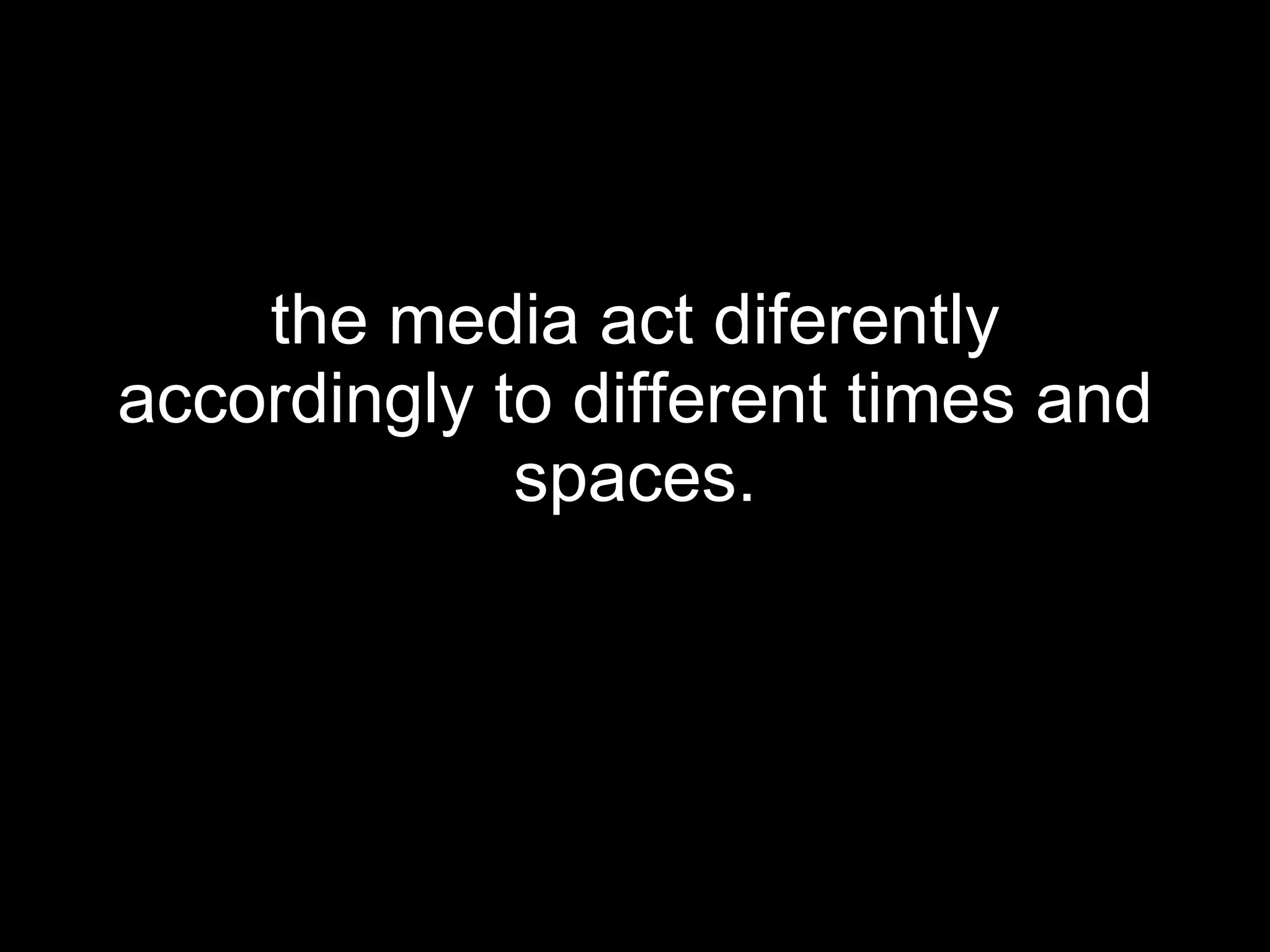 the media act diferently accordingly to different times and spaces. 