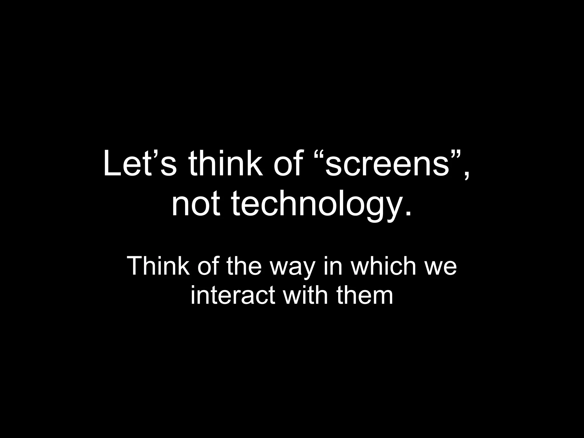Let’s think of “screens”,  not technology. Think of the way in which we interact with them 