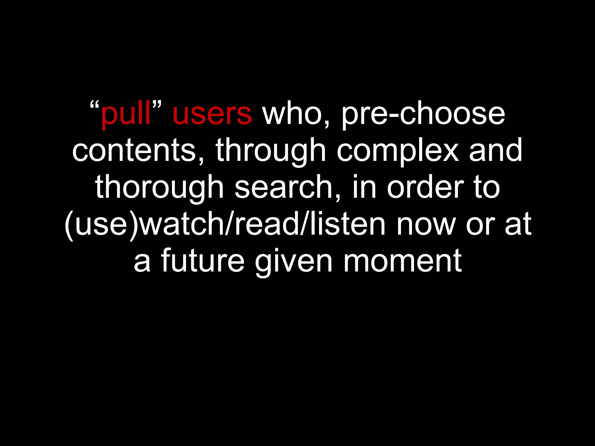 “ pull ”  users  who, pre-choose contents, through complex and thorough search, in order to (use)watch/read/listen now or at a future given moment 