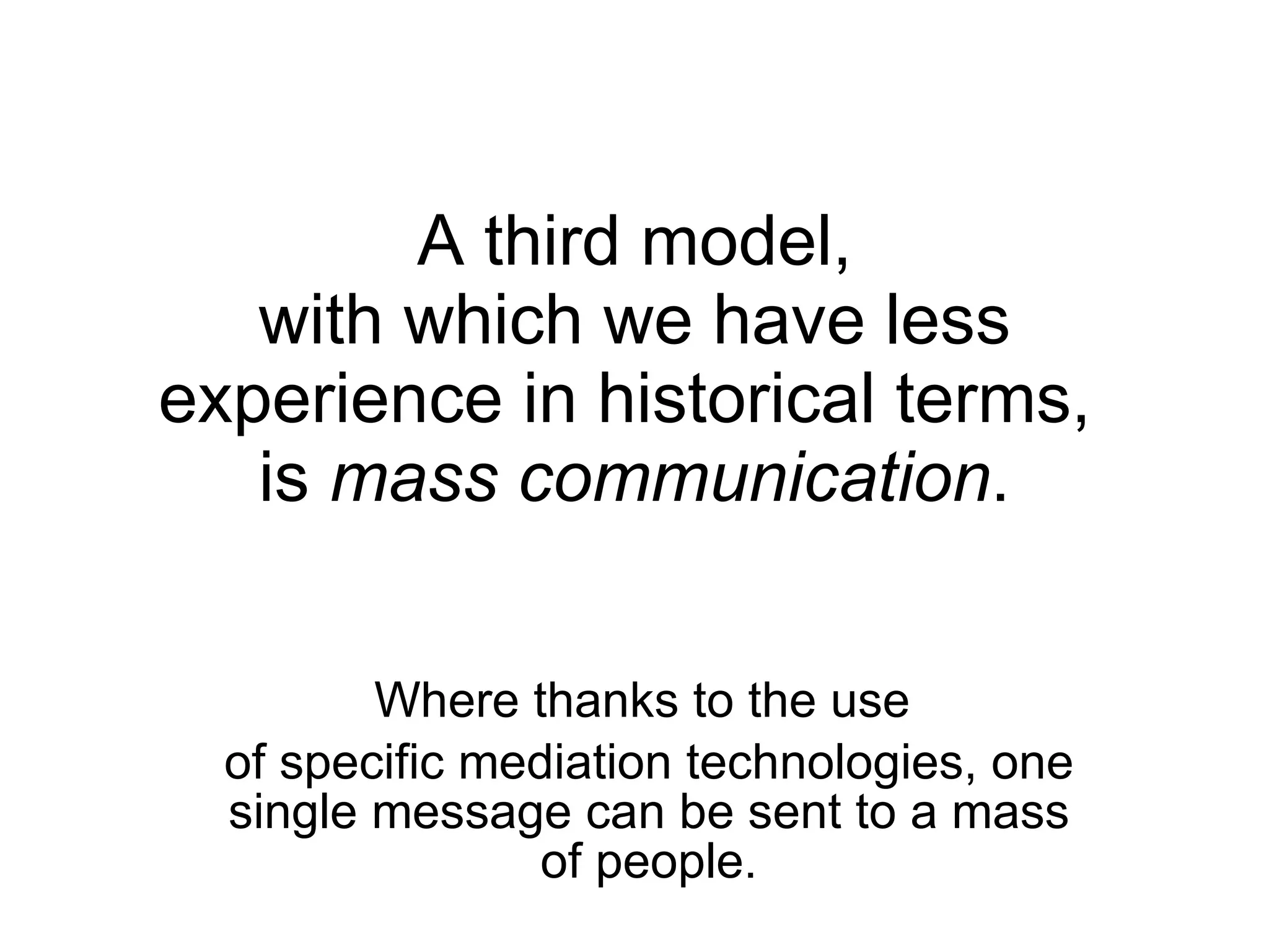 A third model,  with which we have less experience in historical terms,  is  mass communication . Where thanks to the use  of specific mediation technologies, one single message can be sent to a mass of people. 