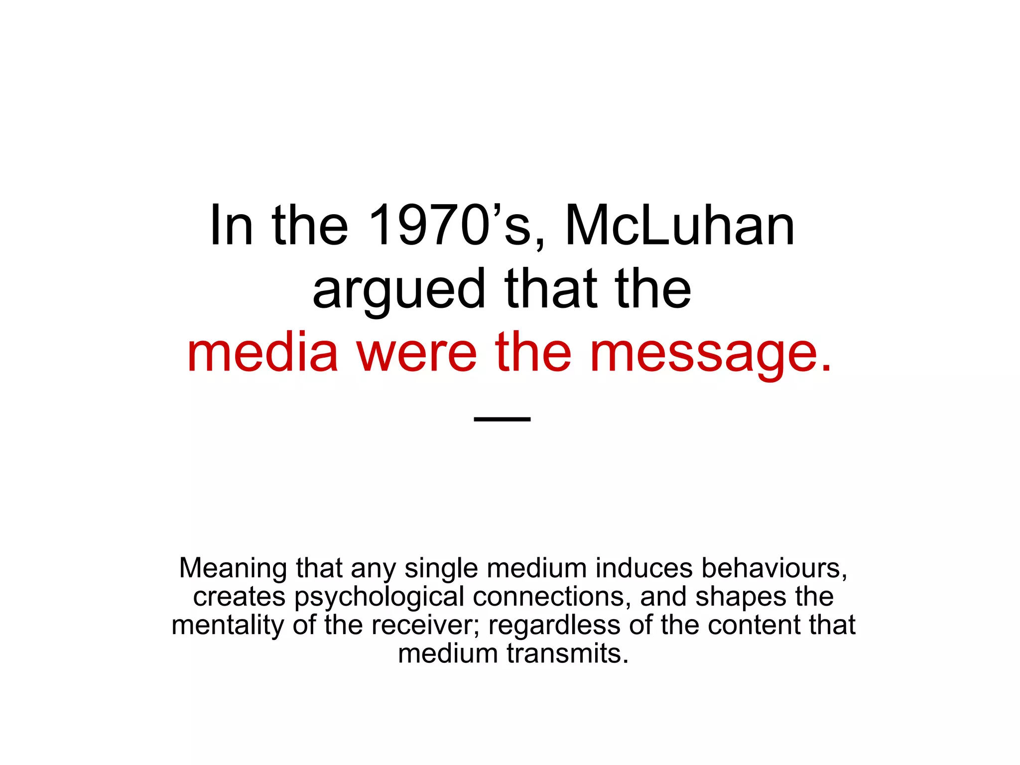 In the 1970’s, McLuhan  argued that the  media were the message. —  Meaning that any single medium induces behaviours, creates psychological connections, and shapes the mentality of the receiver; regardless of the content that medium transmits. 