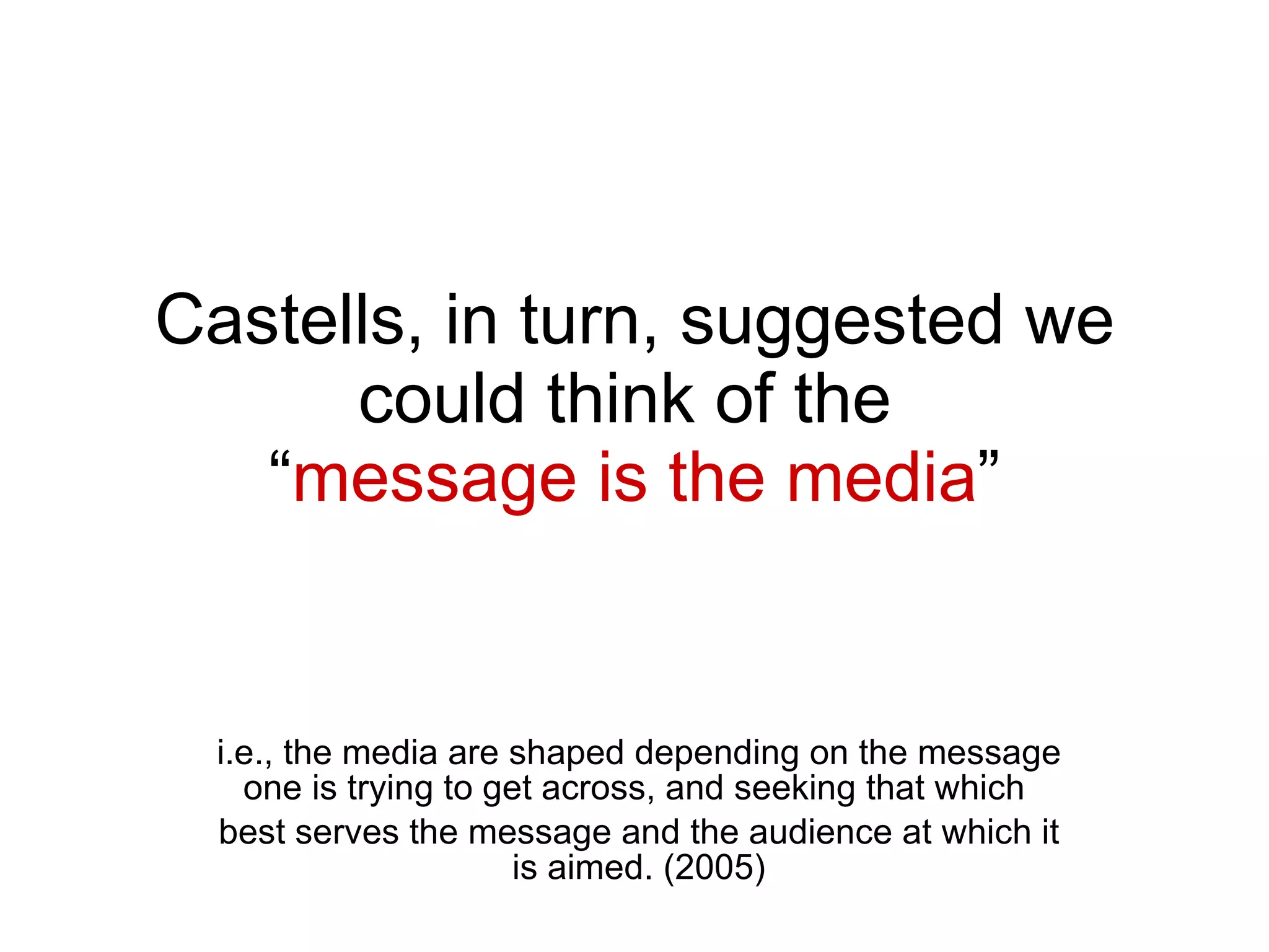 Castells, in turn, suggested we could think of the  “ message is the media ” i.e., the media are shaped depending on the message one is trying to get across, and seeking that which  best serves the message and the audience at which it is aimed. (2005) 
