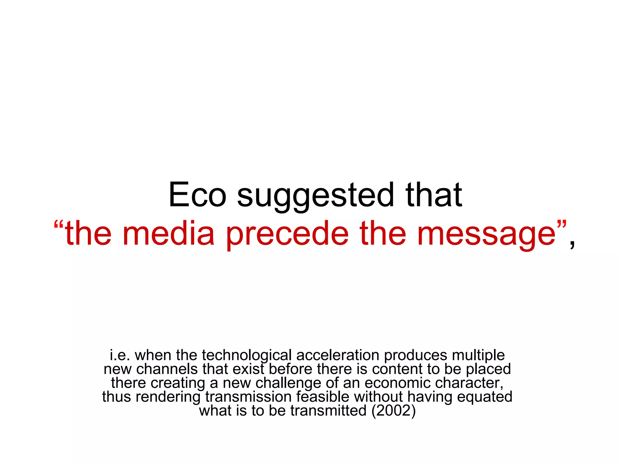 Eco suggested that  “ the media precede the message ” ,  i.e. when the technological acceleration produces multiple new channels that exist before there is content to be placed there creating a new challenge of an economic character, thus rendering transmission feasible without having equated what is to be transmitted (2002) 