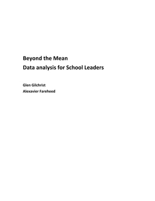  
 
 
 
 
 
 
 

Beyond the Mean 
Data analysis for School Leaders 
 
 
Glen Gilchrist 
Alexavier Fareheed 
 
 
 
 
 
 
