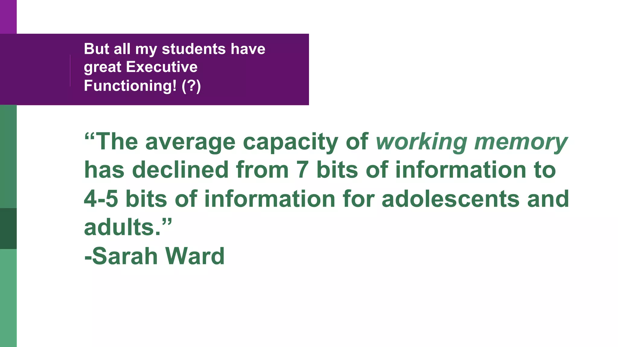 But all my students have
great Executive
Functioning! (?)
“The average capacity of working memory
has declined from 7 bits of information to
4-5 bits of information for adolescents and
adults.”
-Sarah Ward
 
