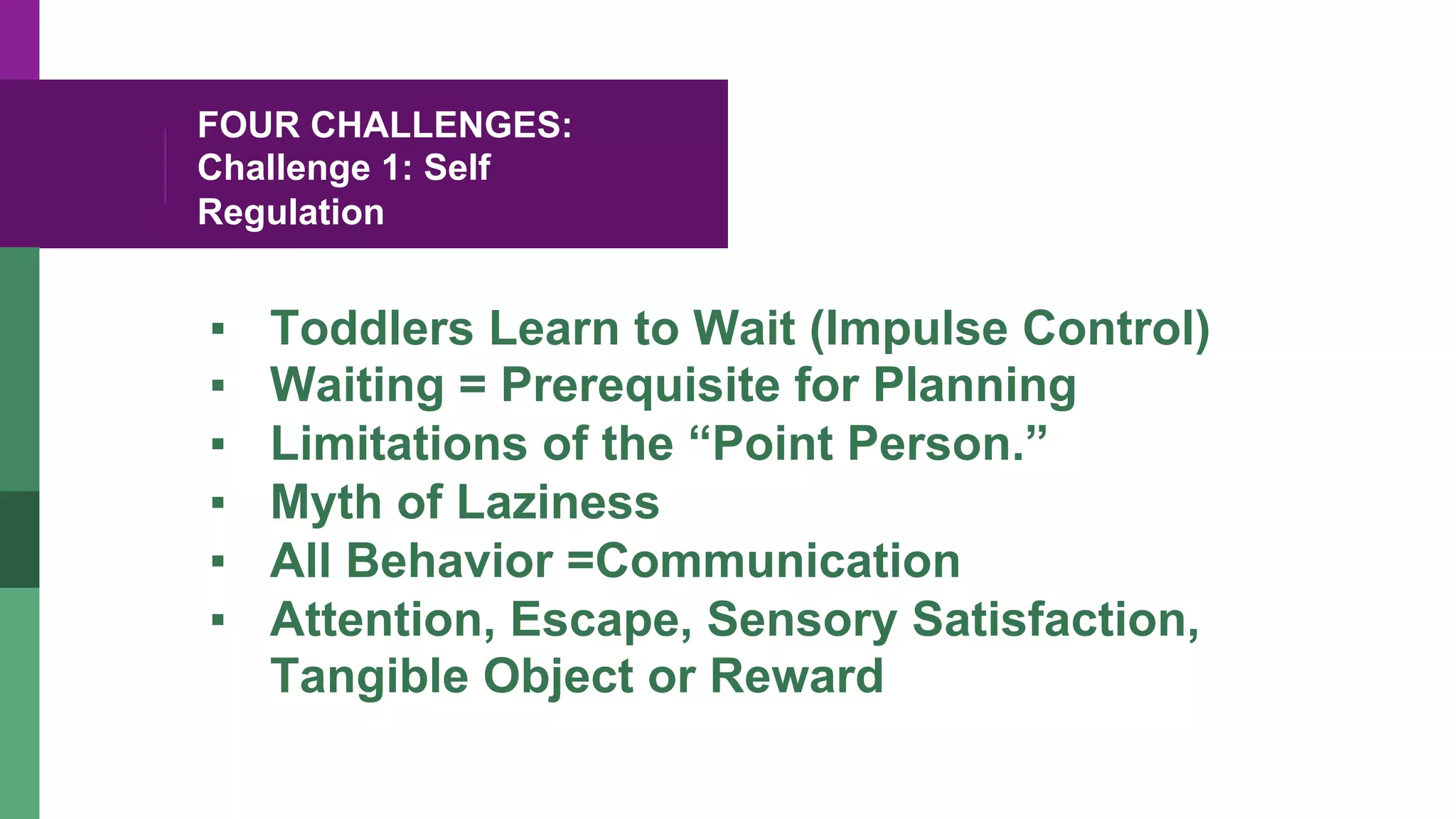 FOUR CHALLENGES:
Challenge 1: Self
Regulation
▪  Toddlers Learn to Wait (Impulse Control)
▪  Waiting = Prerequisite for Planning
▪  Limitations of the “Point Person.”
▪  Myth of Laziness
▪  All Behavior =Communication
▪  Attention, Escape, Sensory Satisfaction,
Tangible Object or Reward
 