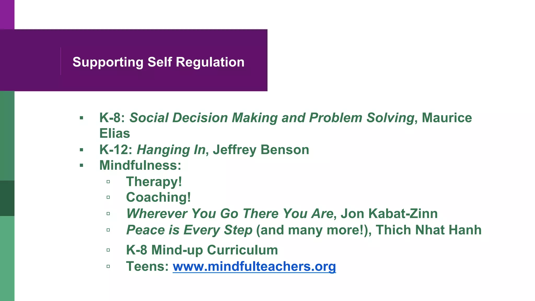 Supporting Self Regulation
▪  K-8: Social Decision Making and Problem Solving, Maurice
Elias
▪  K-12: Hanging In, Jeffrey Benson
▪  Mindfulness:
▫  Therapy!
▫  Coaching!
▫  Wherever You Go There You Are, Jon Kabat-Zinn
▫  Peace is Every Step (and many more!), Thich Nhat Hanh
▫  K-8 Mind-up Curriculum
▫  Teens: www.mindfulteachers.org
 