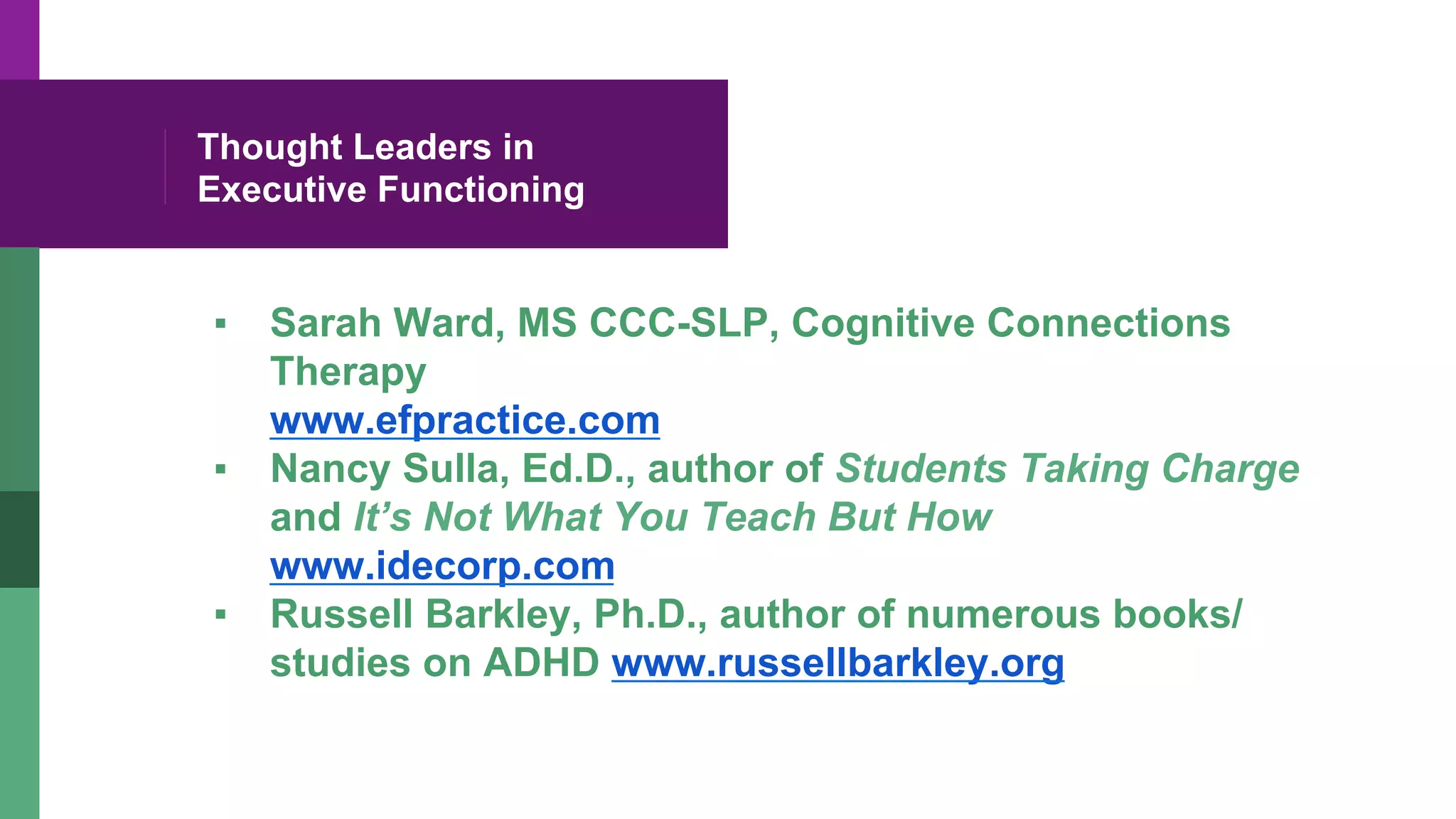 Thought Leaders in
Executive Functioning
▪  Sarah Ward, MS CCC-SLP, Cognitive Connections
Therapy
www.efpractice.com
▪  Nancy Sulla, Ed.D., author of Students Taking Charge
and It’s Not What You Teach But How
www.idecorp.com
▪  Russell Barkley, Ph.D., author of numerous books/
studies on ADHD www.russellbarkley.org
 