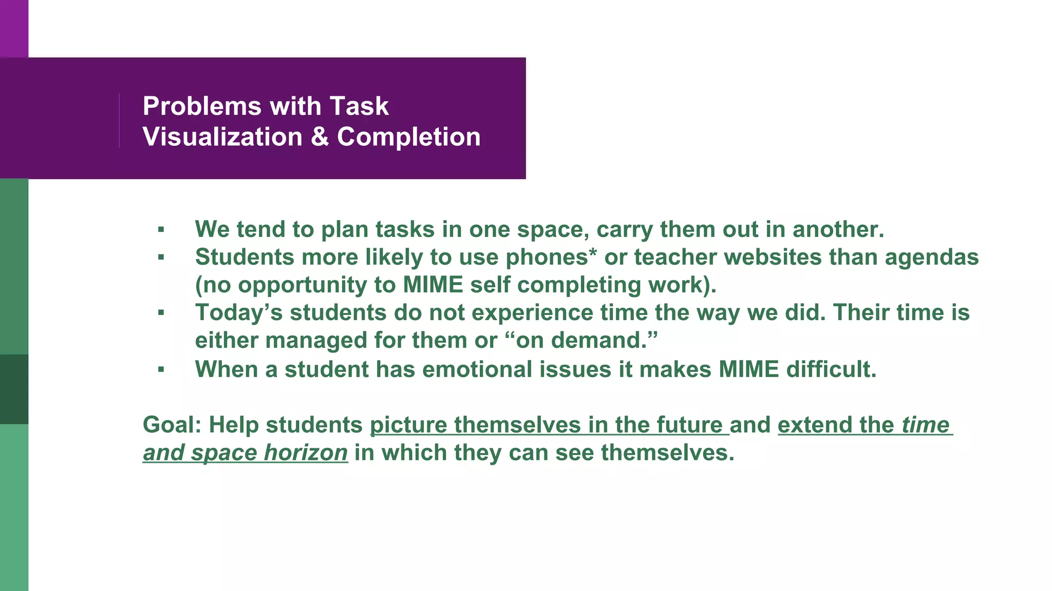 Problems with Task
Visualization & Completion
▪  We tend to plan tasks in one space, carry them out in another.
▪  Students more likely to use phones* or teacher websites than agendas
(no opportunity to MIME self completing work).
▪  Today’s students do not experience time the way we did. Their time is
either managed for them or “on demand.”
▪  When a student has emotional issues it makes MIME difficult.
Goal: Help students picture themselves in the future and extend the time
and space horizon in which they can see themselves.
 