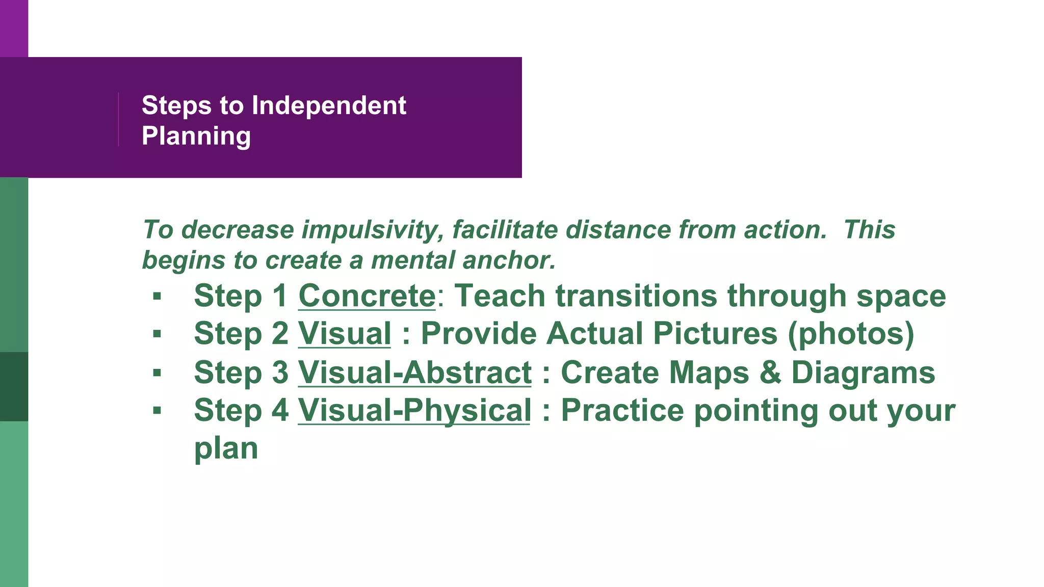Steps to Independent
Planning
To decrease impulsivity, facilitate distance from action. This
begins to create a mental anchor.
▪  Step 1 Concrete: Teach transitions through space
▪  Step 2 Visual : Provide Actual Pictures (photos)
▪  Step 3 Visual-Abstract : Create Maps & Diagrams
▪  Step 4 Visual-Physical : Practice pointing out your
plan
 