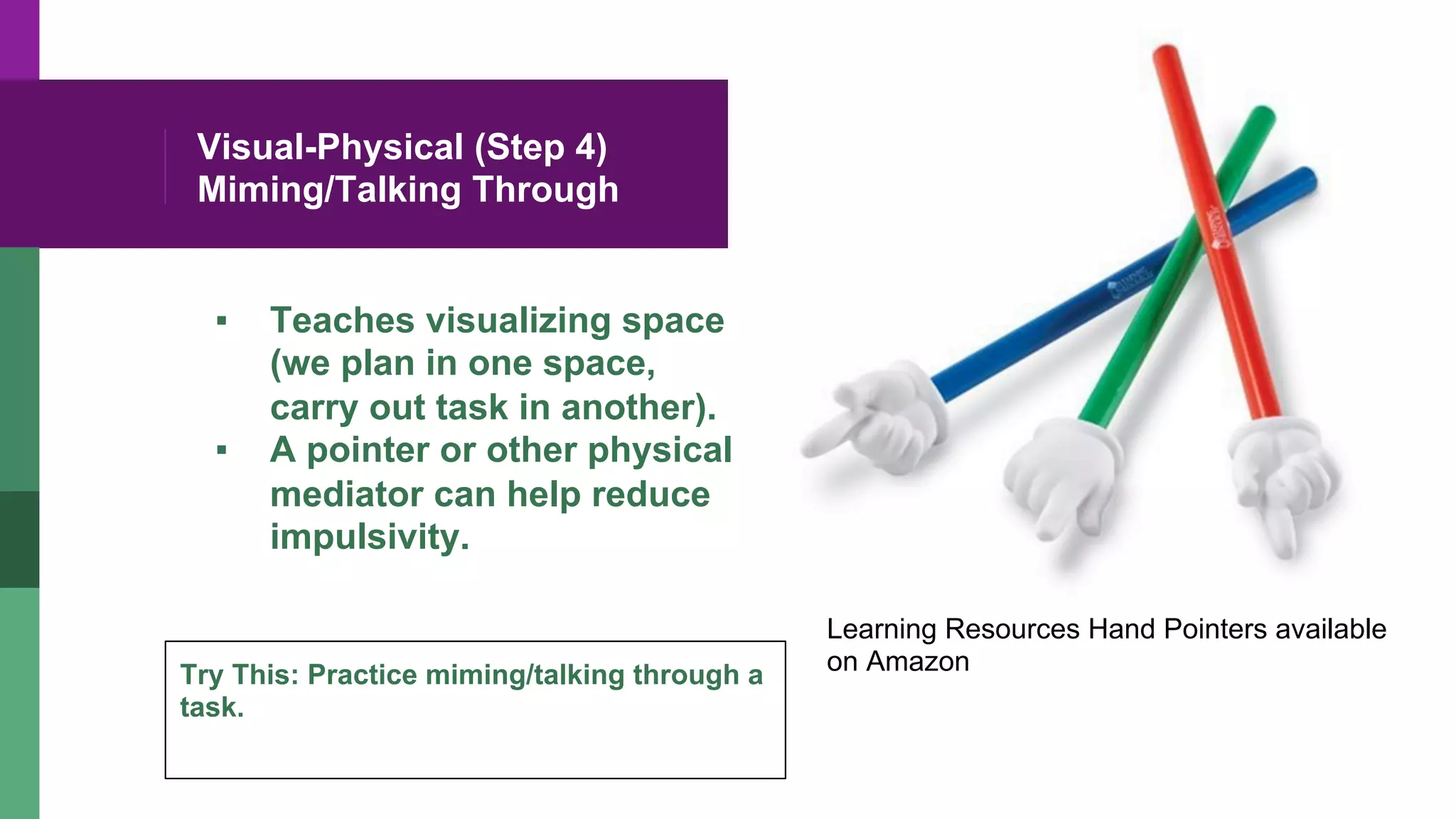 Visual-Physical (Step 4)
Miming/Talking Through
▪  Teaches visualizing space
(we plan in one space,
carry out task in another).
▪  A pointer or other physical
mediator can help reduce
impulsivity.
Learning Resources Hand Pointers available
on AmazonTry This: Practice miming/talking through a
task.
 