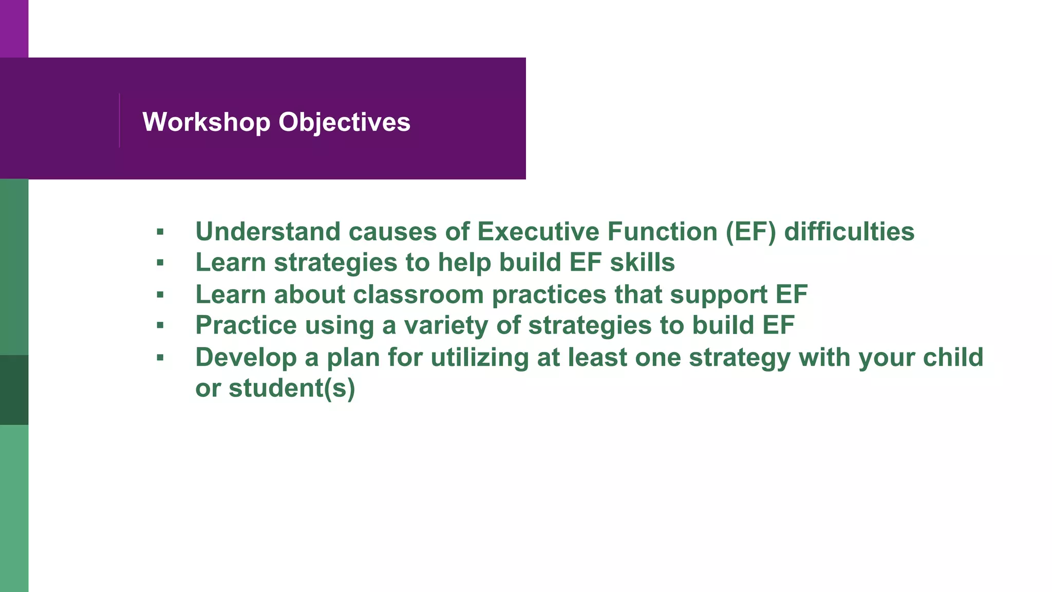 Workshop Objectives
▪  Understand causes of Executive Function (EF) difficulties
▪  Learn strategies to help build EF skills
▪  Learn about classroom practices that support EF
▪  Practice using a variety of strategies to build EF
▪  Develop a plan for utilizing at least one strategy with your child
or student(s)
 