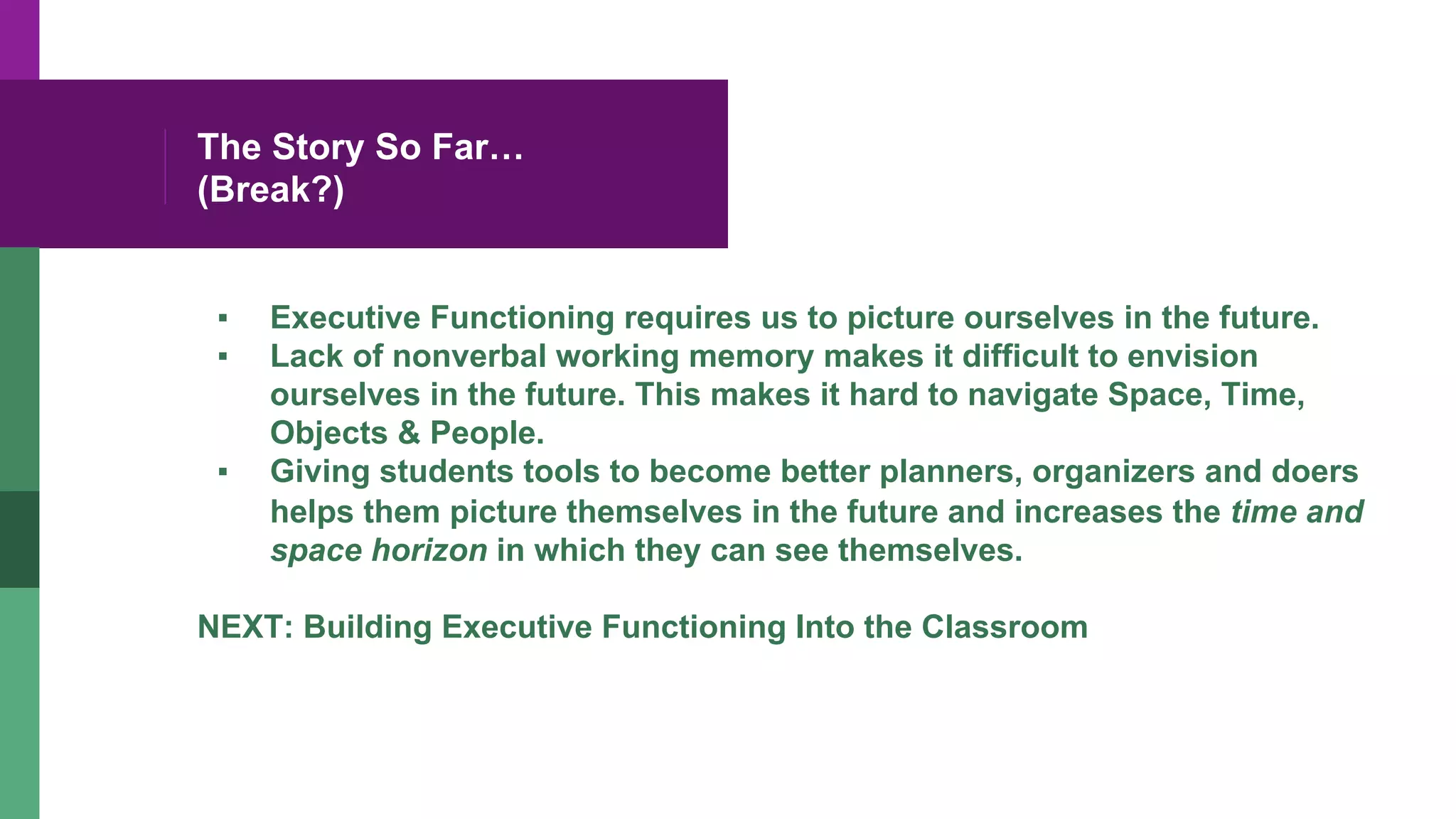 The Story So Far…
(Break?)
▪  Executive Functioning requires us to picture ourselves in the future.
▪  Lack of nonverbal working memory makes it difficult to envision
ourselves in the future. This makes it hard to navigate Space, Time,
Objects & People.
▪  Giving students tools to become better planners, organizers and doers
helps them picture themselves in the future and increases the time and
space horizon in which they can see themselves.
NEXT: Building Executive Functioning Into the Classroom
 