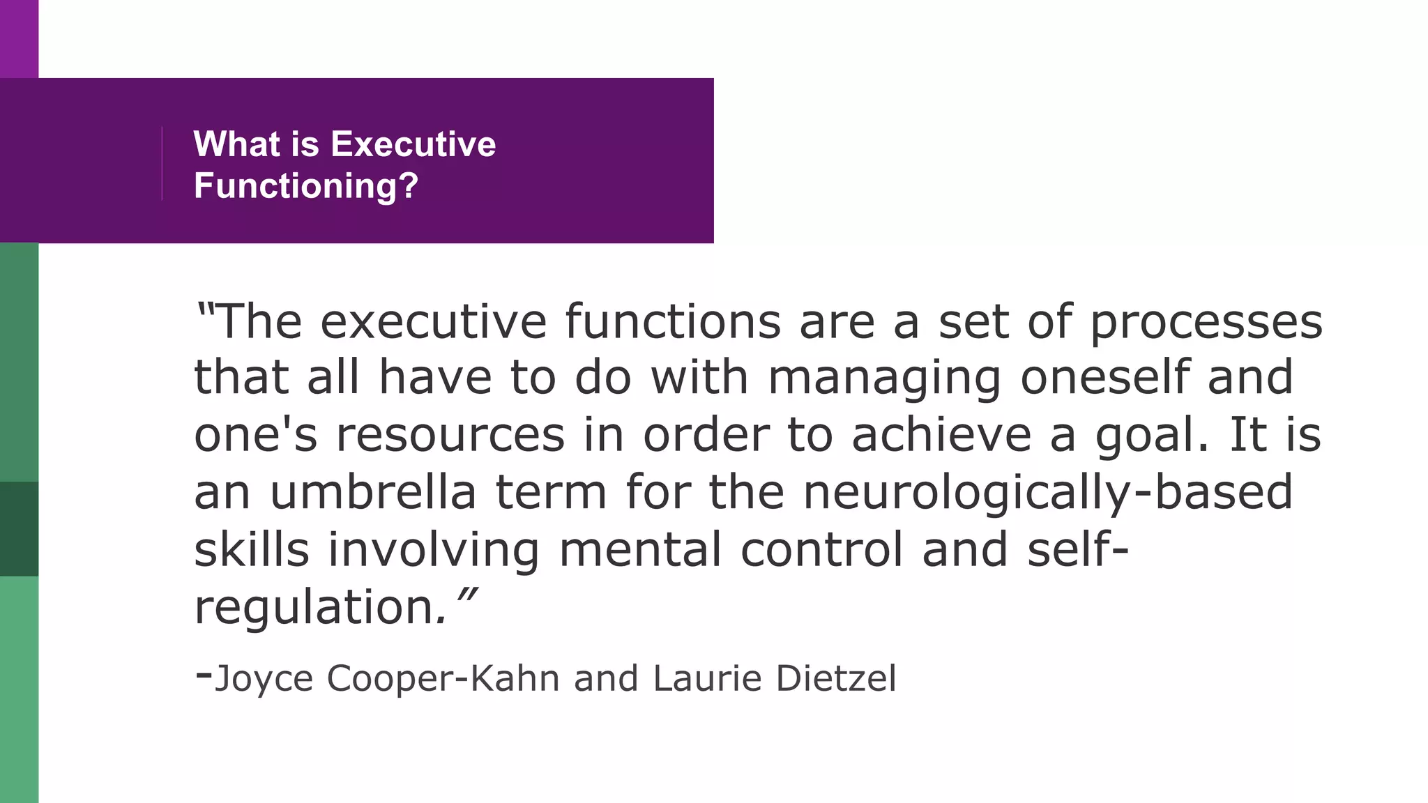 What is Executive
Functioning?
“The executive functions are a set of processes
that all have to do with managing oneself and
one's resources in order to achieve a goal. It is
an umbrella term for the neurologically-based
skills involving mental control and self-
regulation.”
-Joyce Cooper-Kahn and Laurie Dietzel
 