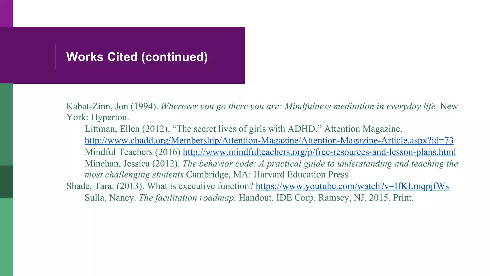 Works Cited (continued)
Kabat-Zinn, Jon (1994). Wherever you go there you are: Mindfulness meditation in everyday life. New
York: Hyperion.
Littman, Ellen (2012). “The secret lives of girls with ADHD.” Attention Magazine.
http://www.chadd.org/Membership/Attention-Magazine/Attention-Magazine-Article.aspx?id=73
Mindful Teachers (2016) http://www.mindfulteachers.org/p/free-resources-and-lesson-plans.html
Minehan, Jessica (2012). The behavior code: A practical guide to understanding and teaching the
most challenging students.Cambridge, MA: Harvard Education Press
Shade, Tara. (2013). What is executive function? https://www.youtube.com/watch?v=IfKLmqpjfWs
Sulla, Nancy. The facilitation roadmap. Handout. IDE Corp. Ramsey, NJ, 2015. Print.
 