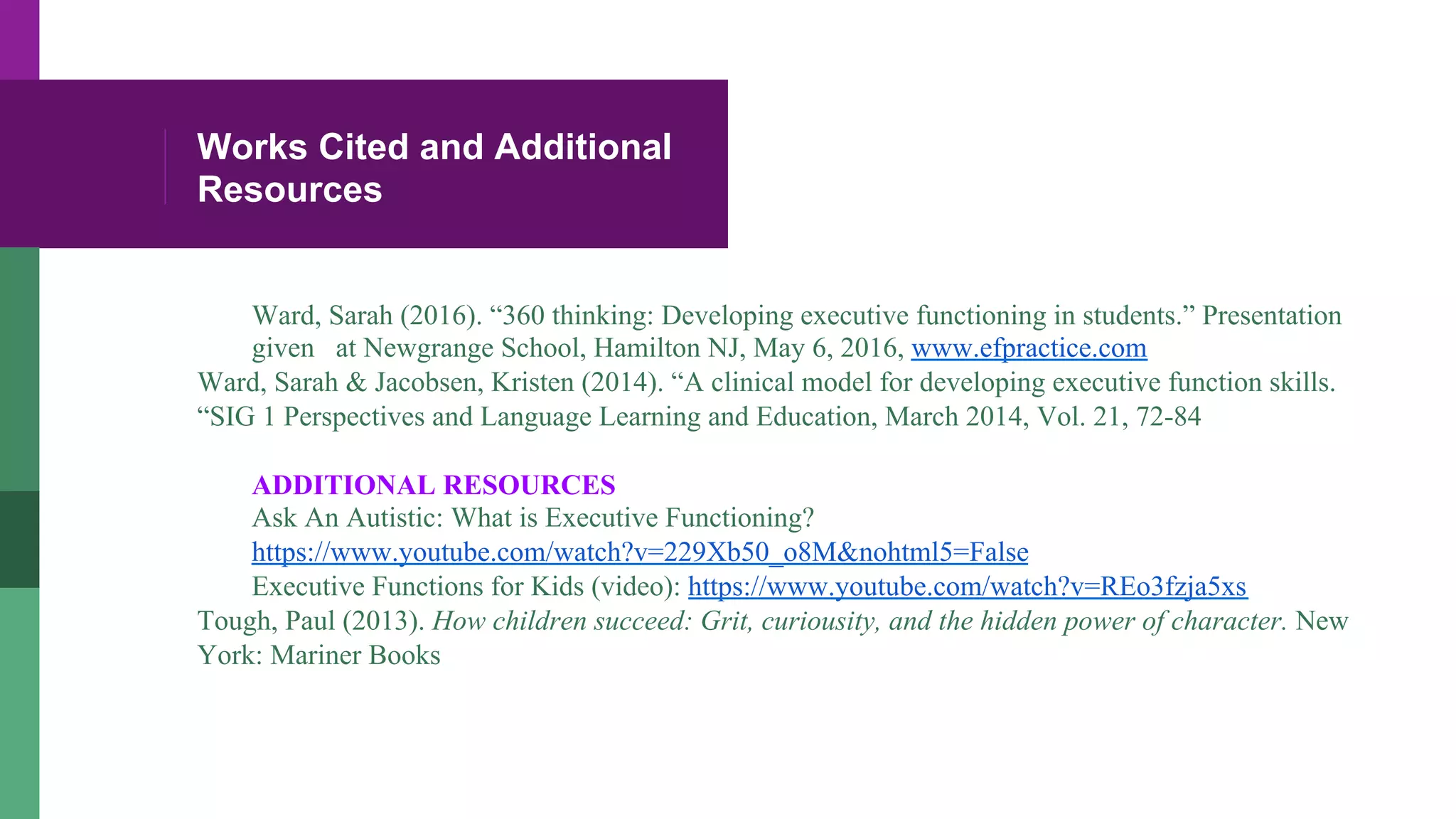 Works Cited and Additional
Resources
Ward, Sarah (2016). “360 thinking: Developing executive functioning in students.” Presentation
given at Newgrange School, Hamilton NJ, May 6, 2016, www.efpractice.com
Ward, Sarah & Jacobsen, Kristen (2014). “A clinical model for developing executive function skills.
“SIG 1 Perspectives and Language Learning and Education, March 2014, Vol. 21, 72-84
ADDITIONAL RESOURCES
Ask An Autistic: What is Executive Functioning?
https://www.youtube.com/watch?v=229Xb50_o8M&nohtml5=False
Executive Functions for Kids (video): https://www.youtube.com/watch?v=REo3fzja5xs
Tough, Paul (2013). How children succeed: Grit, curiousity, and the hidden power of character. New
York: Mariner Books
 