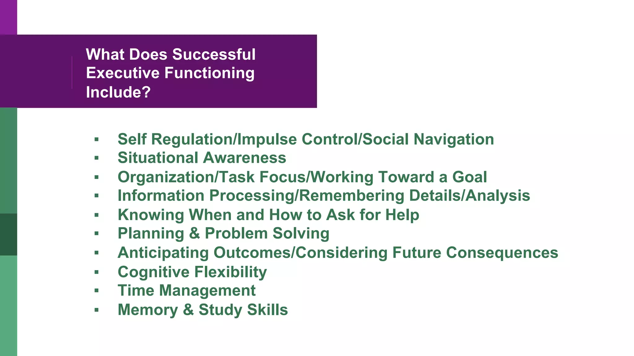 What Does Successful
Executive Functioning
Include?
▪  Self Regulation/Impulse Control/Social Navigation
▪  Situational Awareness
▪  Organization/Task Focus/Working Toward a Goal
▪  Information Processing/Remembering Details/Analysis
▪  Knowing When and How to Ask for Help
▪  Planning & Problem Solving
▪  Anticipating Outcomes/Considering Future Consequences
▪  Cognitive Flexibility
▪  Time Management
▪  Memory & Study Skills
 