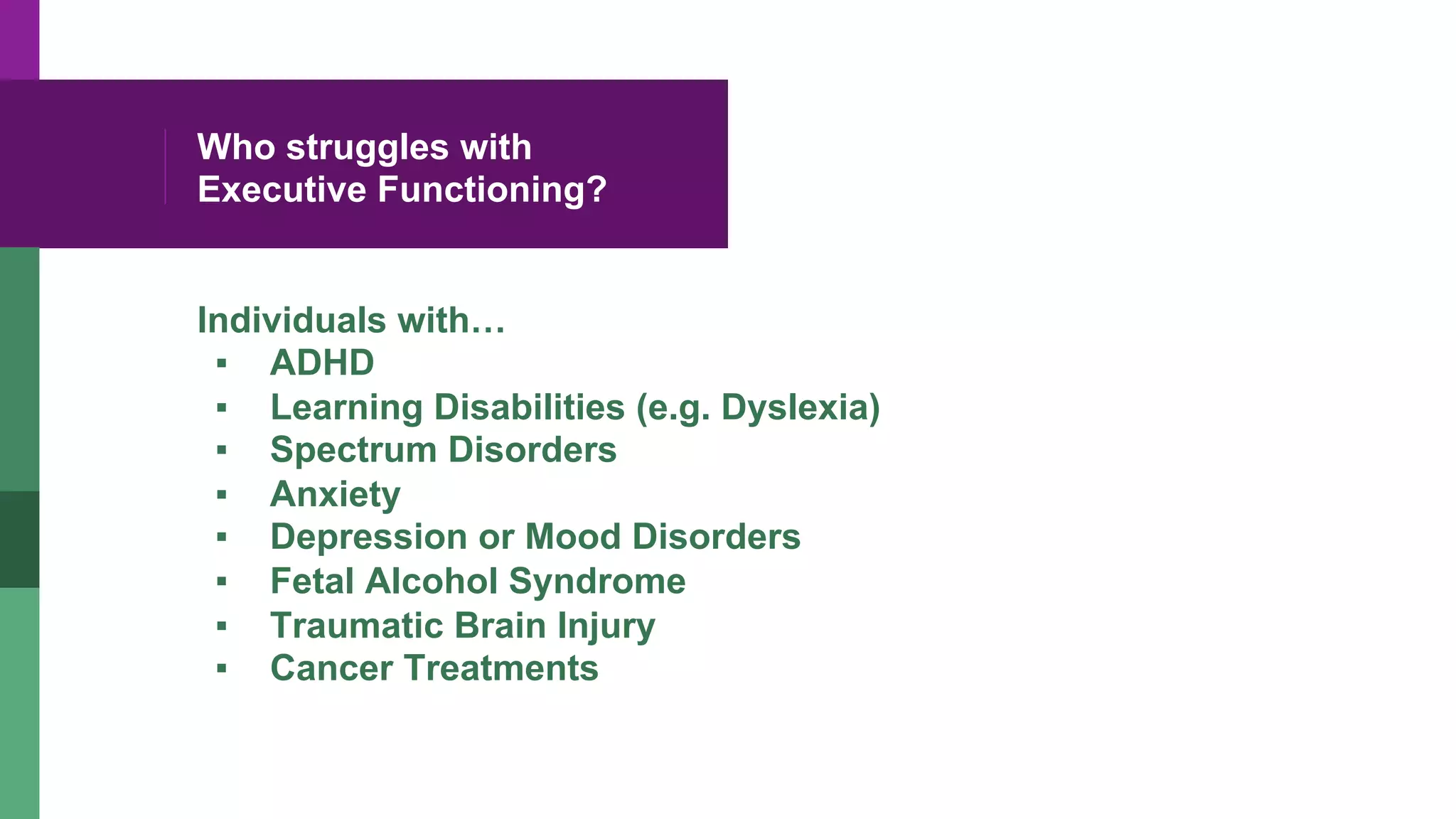 Who struggles with
Executive Functioning?
Individuals with…
▪  ADHD
▪  Learning Disabilities (e.g. Dyslexia)
▪  Spectrum Disorders
▪  Anxiety
▪  Depression or Mood Disorders
▪  Fetal Alcohol Syndrome
▪  Traumatic Brain Injury
▪  Cancer Treatments
 