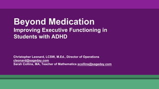 Beyond Medication
Improving Executive Functioning in
Students with ADHD
Christopher Leonard, LCSW, M.Ed., Director of Operations
cleonard@sageday.com
Sarah Collins, MA, Teacher of Mathematics scollins@sageday.com
 