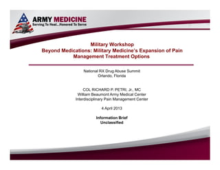 Select SLIDE MASTER to Insert Briefing Title Here




                                          Military Workshop
                        Beyond Medications: Military Medicine’s Expansion of Pain
                                   Management Treatment Options

                                                                            National RX Drug Abuse Summit
                                                                                    Orlando, Florida


                                                                       COL RICHARD P. PETRI, Jr., MC
                                                                   William Beaumont Army Medical Center
                                                                  Interdisciplinary Pain Management Center

                                                                                                  4 April 2013

                                                                                           Information Brief
                                                                                              Unclassified




COL Richard P Petri, Jr., MC/ WBAMC IPMC / (915) 742-7407 (DSN 969) / richard.petri@us.army.mil              FOUO
                                                                                                                    Apr-9-13
 