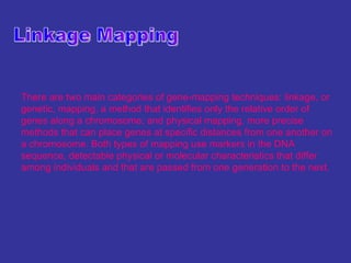 There are two main categories of gene-mapping techniques: linkage, or
genetic, mapping, a method that identifies only the relative order of
genes along a chromosome; and physical mapping, more precise
methods that can place genes at specific distances from one another on
a chromosome. Both types of mapping use markers in the DNA
sequence, detectable physical or molecular characteristics that differ
among individuals and that are passed from one generation to the next.
 
