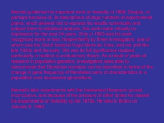 Mendel published his important work on heredity in 1866. Despite, or
perhaps because of, its descriptions of large numbers of experimental
plants, which allowed him to express his results numerically and
subject them to statistical analysis, this work made virtually no
impression for the next 34 years. Only in 1900 was his work
recognized more or less independently by three investigators, one of
whom was the Dutch botanist Hugo Marie de Vries, and not until the
late 1920s and the early '30s was its full significance realized,
particularly in relation to evolutionary theory. As a result of years of
research in population genetics, investigators were able to
demonstrate that Darwinian evolution can be described in terms of the
change in gene frequency of Mendelian pairs of characteristics in a
population over successive generations.

Mendel's later experiments with the hawkweed Hieracium proved
inconclusive, and because of the pressure of other duties he ceased
his experiments on heredity by the 1870s. He died in Brünn on
January 6, 1884.
 