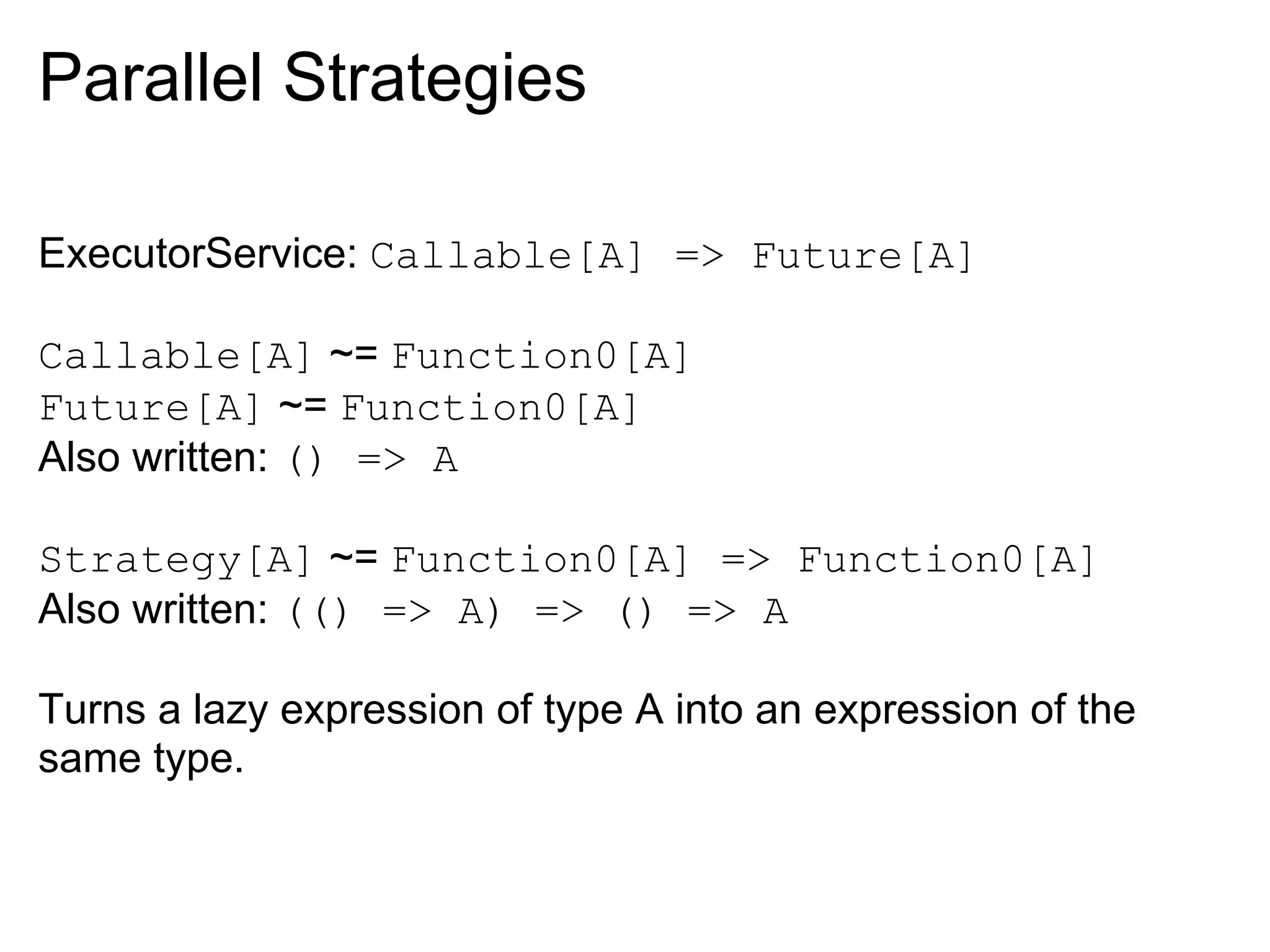 Parallel Strategies

ExecutorService: Callable[A] => Future[A]

Callable[A] ~= Function0[A]
Future[A] ~= Function0[A]
Also written: () => A

Strategy[A] ~= Function0[A] => Function0[A]
Also written: (() => A) => () => A

Turns a lazy expression of type A into an expression of the
same type.
 
