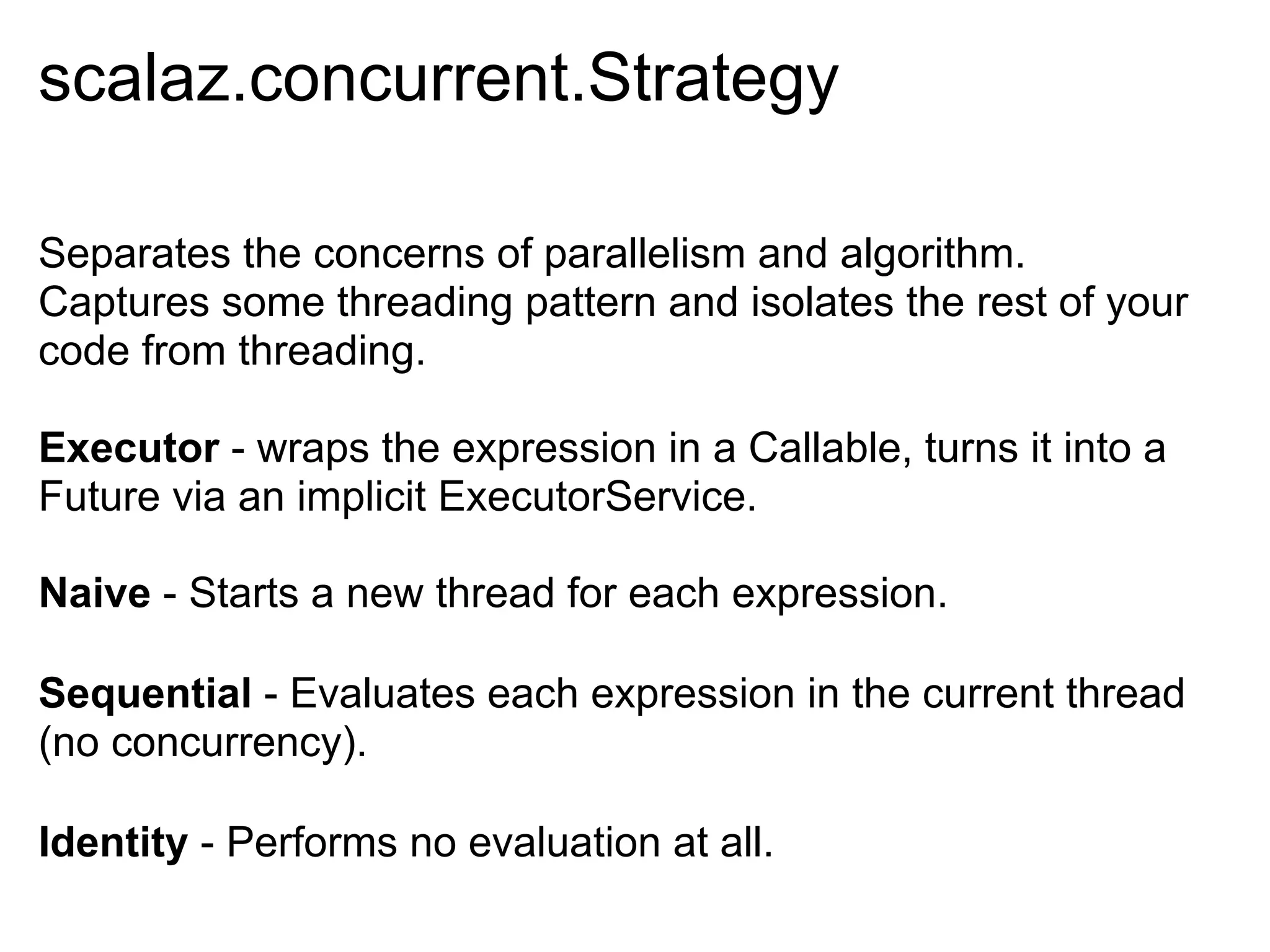 scalaz.concurrent.Strategy

Separates the concerns of parallelism and algorithm.
Captures some threading pattern and isolates the rest of your
code from threading.

Executor - wraps the expression in a Callable, turns it into a
Future via an implicit ExecutorService.

Naive - Starts a new thread for each expression.

Sequential - Evaluates each expression in the current thread
(no concurrency).

Identity - Performs no evaluation at all.
 