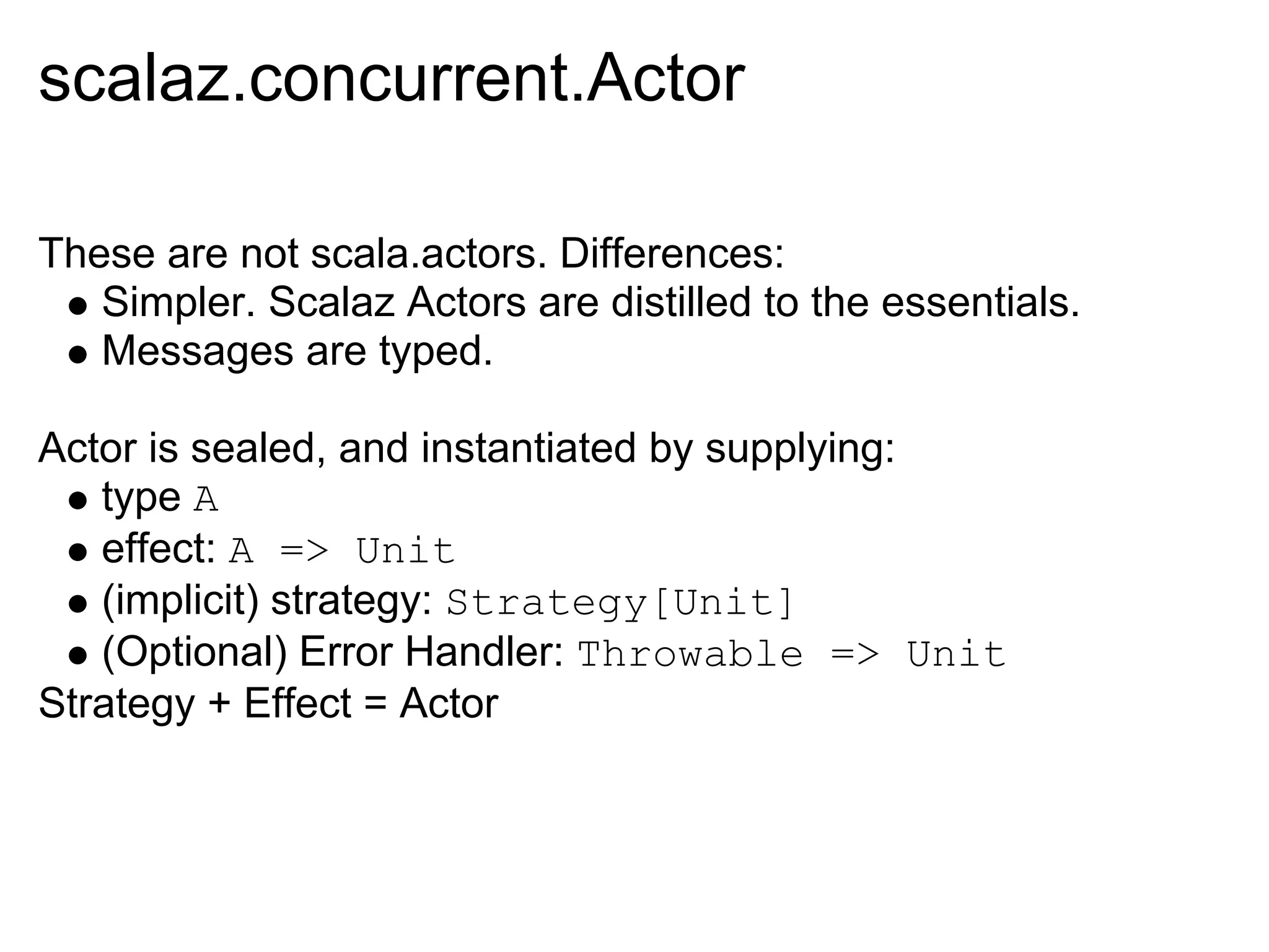 scalaz.concurrent.Actor

These are not scala.actors. Differences:
   Simpler. Scalaz Actors are distilled to the essentials.
   Messages are typed.

Actor is sealed, and instantiated by supplying:
   type A
   effect: A => Unit
   (implicit) strategy: Strategy[Unit]
   (Optional) Error Handler: Throwable => Unit
Strategy + Effect = Actor
 