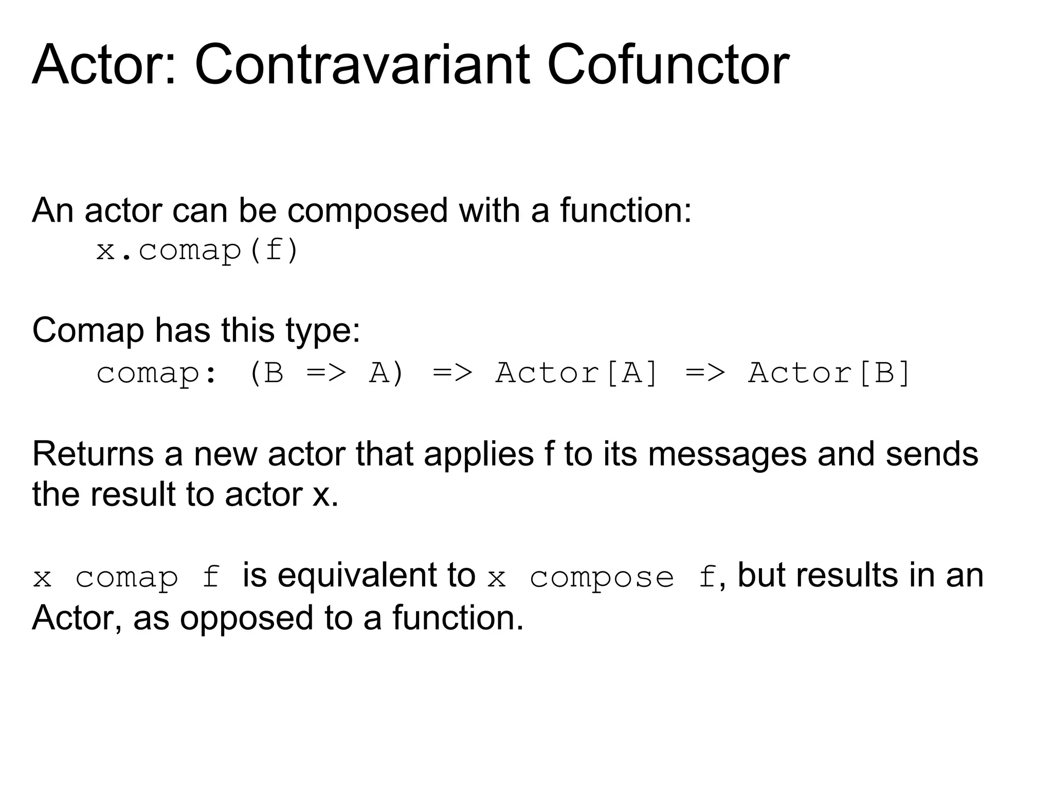 Actor: Contravariant Cofunctor

An actor can be composed with a function:
    x.comap(f)

Comap has this type:
   comap: (B => A) => Actor[A] => Actor[B]

Returns a new actor that applies f to its messages and sends
the result to actor x.

x comap f is equivalent to x compose f, but results in an
Actor, as opposed to a function.
 