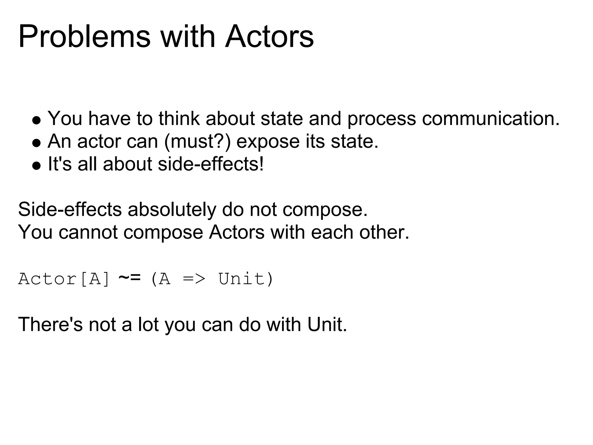 Problems with Actors

   You have to think about state and process communication.
   An actor can (must?) expose its state.
   It's all about side-effects!

Side-effects absolutely do not compose.
You cannot compose Actors with each other.

Actor[A] ~= (A => Unit)

There's not a lot you can do with Unit.
 