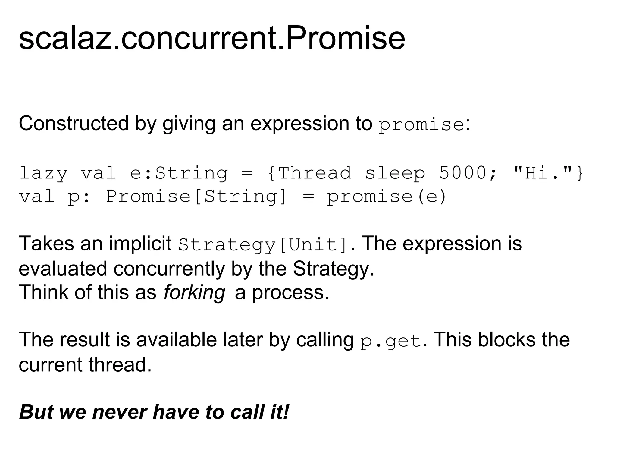 scalaz.concurrent.Promise

Constructed by giving an expression to promise:

lazy val e:String = {Thread sleep 5000; "Hi."}
val p: Promise[String] = promise(e)

Takes an implicit Strategy[Unit]. The expression is
evaluated concurrently by the Strategy.
Think of this as forking a process.

The result is available later by calling p.get. This blocks the
current thread.

But we never have to call it!
 