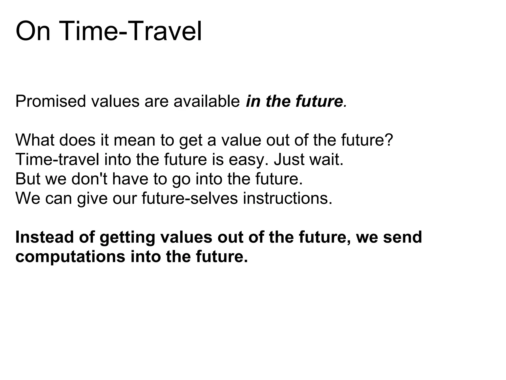 On Time-Travel

Promised values are available in the future.

What does it mean to get a value out of the future?
Time-travel into the future is easy. Just wait.
But we don't have to go into the future.
We can give our future-selves instructions.

Instead of getting values out of the future, we send
computations into the future.
 